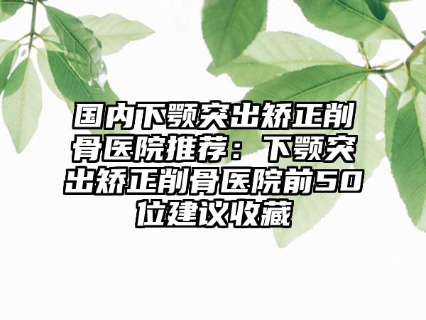 国内下颚突出矫正削骨医院推荐：下颚突出矫正削骨医院前50位建议收藏