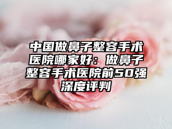 中国做鼻子整容手术医院哪家好：做鼻子整容手术医院前50强深度评判