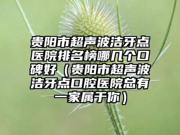 贵阳市超声波洁牙点医院排名榜哪几个口碑好（贵阳市超声波洁牙点口腔医院总有一家属于你）