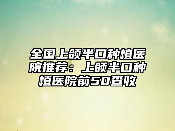 全国上颌半口种植医院推荐：上颌半口种植医院前50查收