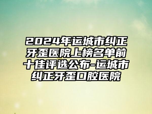 2024年运城市纠正牙歪医院上榜名单前十佳评选公布-运城市纠正牙歪口腔医院