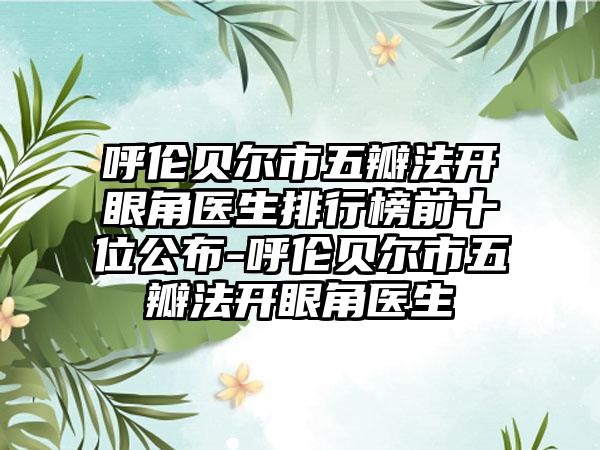 呼伦贝尔市五瓣法开眼角医生排行榜前十位公布-呼伦贝尔市五瓣法开眼角医生