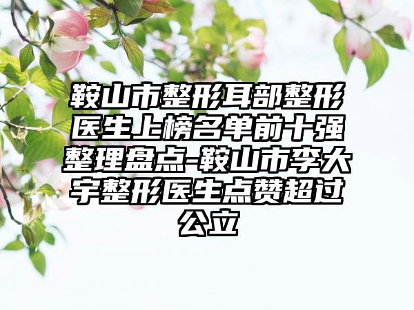 鞍山市整形耳部整形医生上榜名单前十强整理盘点-鞍山市李大宇整形医生点赞超过公立