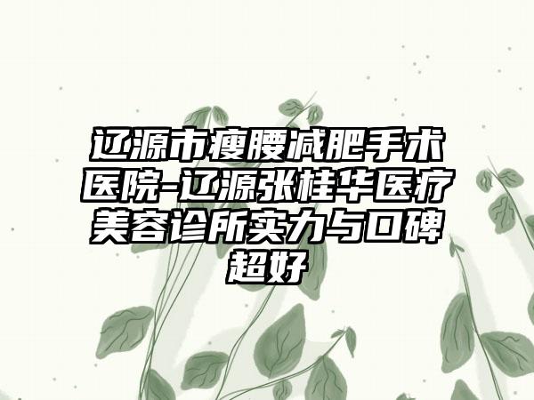 辽源市瘦腰减肥手术医院-辽源张桂华医疗美容诊所实力与口碑超好