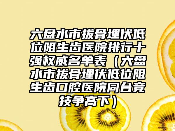 六盘水市拔骨埋伏低位阻生齿医院排行十强权威名单表（六盘水市拔骨埋伏低位阻生齿口腔医院同台竞技争高下）