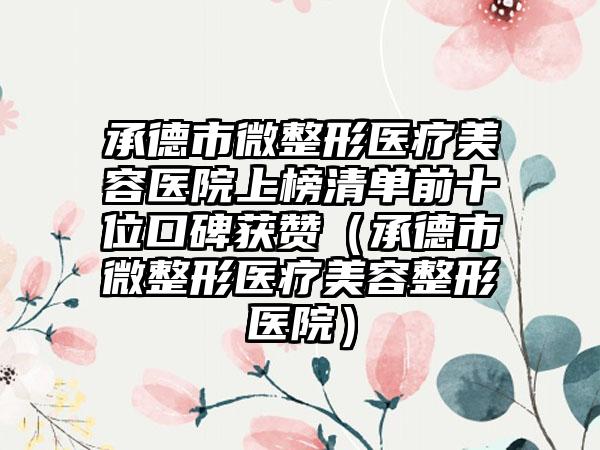 承德市微整形医疗美容医院上榜清单前十位口碑获赞（承德市微整形医疗美容整形医院）