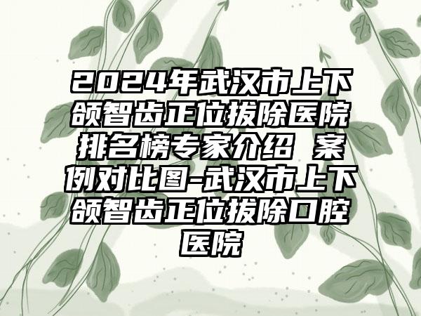 2024年武汉市上下颌智齿正位拔除医院排名榜专家介绍 案例对比图-武汉市上下颌智齿正位拔除口腔医院