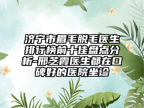 济宁市眉毛脱毛医生排行榜前十佳盘点分析-邢芝霞医生都在口碑好的医院坐诊