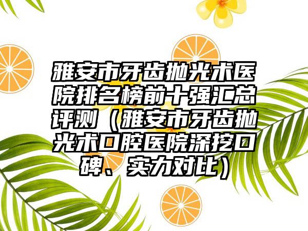 雅安市牙齿抛光术医院排名榜前十强汇总评测（雅安市牙齿抛光术口腔医院深挖口碑、实力对比）