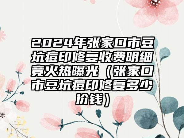 2024年张家口市豆坑痘印修复收费明细竟火热曝光（张家口市豆坑痘印修复多少价钱）