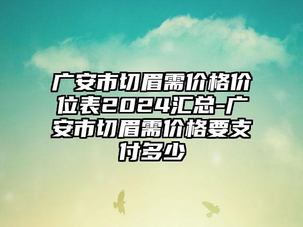 广安市切眉需价格价位表2024汇总-广安市切眉需价格要支付多少