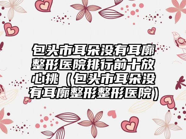 包头市耳朵没有耳廓整形医院排行前十放心挑（包头市耳朵没有耳廓整形整形医院）