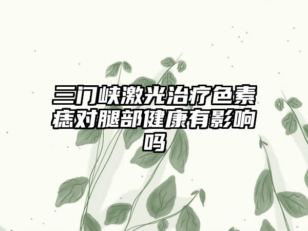 三门峡激光治疗色素痣对腿部健康有影响吗