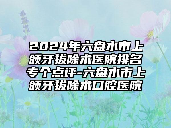 2024年六盘水市上颌牙拔除术医院排名专个点评-六盘水市上颌牙拔除术口腔医院