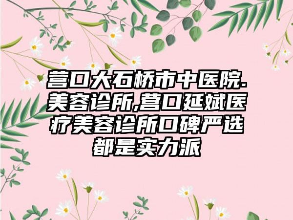 营口大石桥市中医院.美容诊所,营口延斌医疗美容诊所口碑严选都是实力派