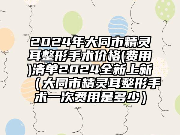 2024年大同市精灵耳整形手术价格(费用)清单2024全新上新（大同市精灵耳整形手术一次费用是多少）