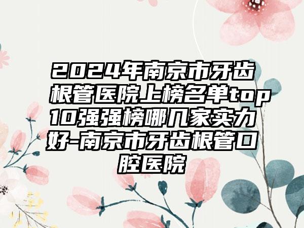 2024年南京市牙齿根管医院上榜名单top10强强榜哪几家实力好-南京市牙齿根管口腔医院