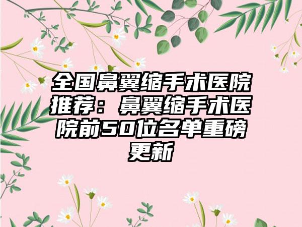 全国鼻翼缩手术医院推荐：鼻翼缩手术医院前50位名单重磅更新