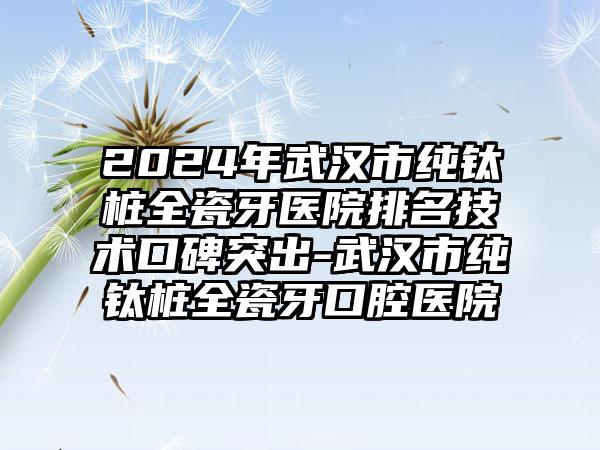 2024年武汉市纯钛桩全瓷牙医院排名技术口碑突出-武汉市纯钛桩全瓷牙口腔医院