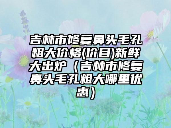 吉林市修复鼻头毛孔粗大价格(价目)新鲜大出炉（吉林市修复鼻头毛孔粗大哪里优惠）