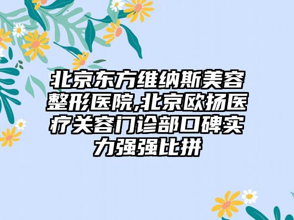 北京东方维纳斯美容整形医院,北京欧扬医疗关容门诊部口碑实力强强比拼