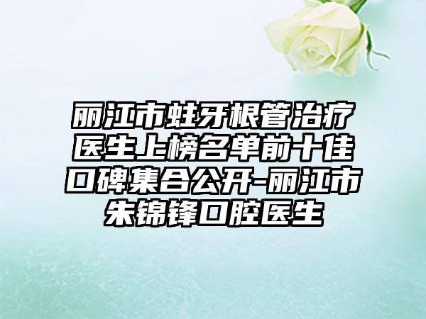 丽江市蛀牙根管治疗医生上榜名单前十佳口碑集合公开-丽江市朱锦锋口腔医生