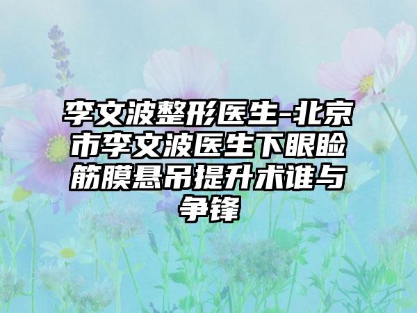 李文波整形医生-北京市李文波医生下眼睑筋膜悬吊提升术谁与争锋