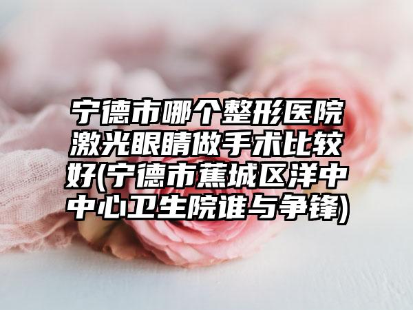 宁德市哪个整形医院激光眼睛做手术比较好(宁德市蕉城区洋中中心卫生院谁与争锋)