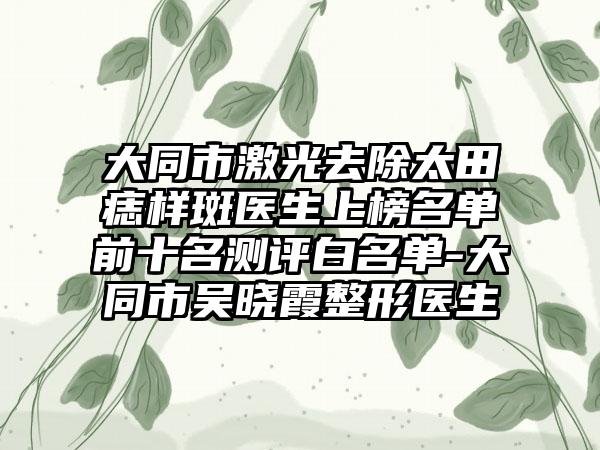 大同市激光去除太田痣样斑医生上榜名单前十名测评白名单-大同市吴晓霞整形医生