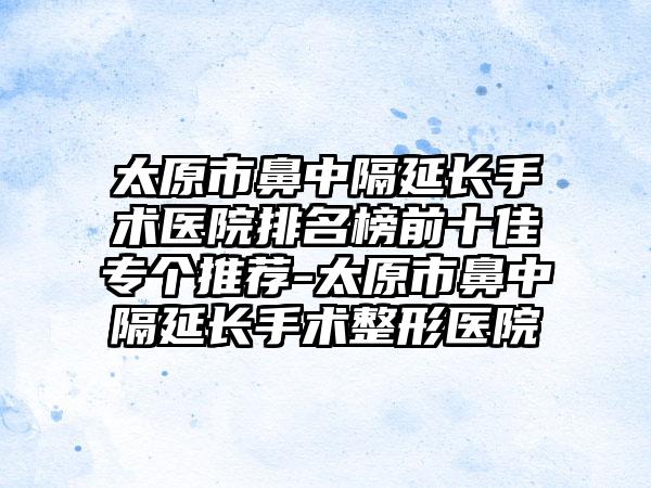 太原市鼻中隔延长手术医院排名榜前十佳专个推荐-太原市鼻中隔延长手术整形医院