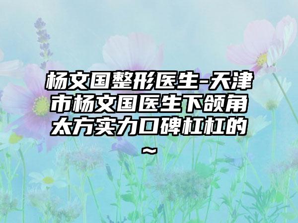 杨文国整形医生-天津市杨文国医生下颌角太方实力口碑杠杠的~