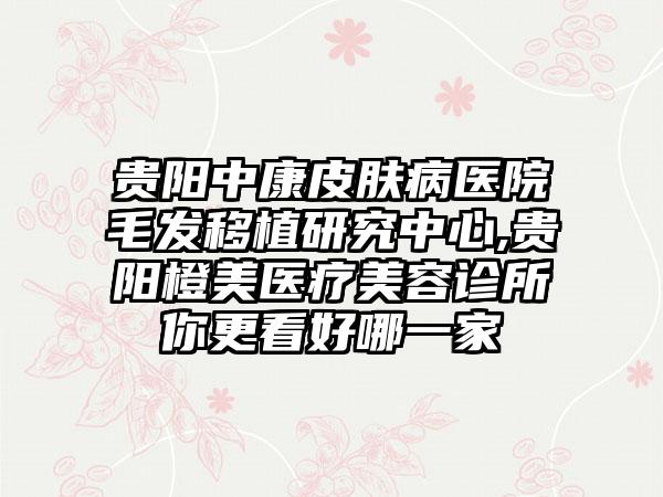 贵阳中康皮肤病医院毛发移植研究中心,贵阳橙美医疗美容诊所你更看好哪一家