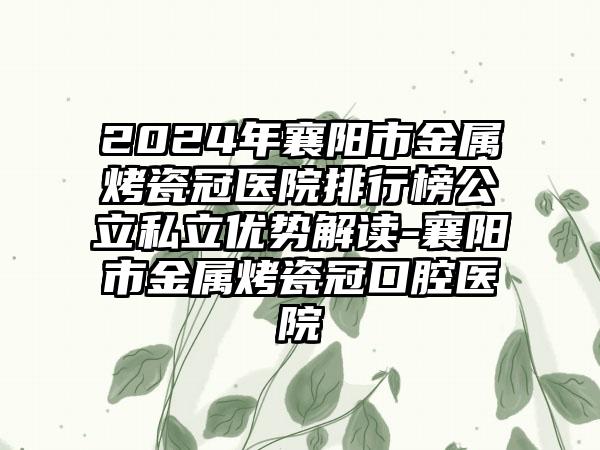 2024年襄阳市金属烤瓷冠医院排行榜公立私立优势解读-襄阳市金属烤瓷冠口腔医院