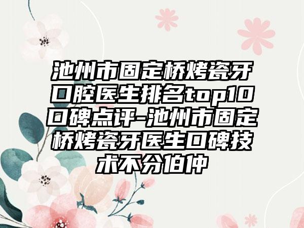 池州市固定桥烤瓷牙口腔医生排名top10口碑点评-池州市固定桥烤瓷牙医生口碑技术不分伯仲