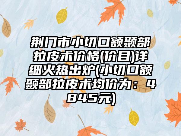 荆门市小切口额颞部拉皮术价格(价目)详细火热出炉(小切口额颞部拉皮术均价为：4845元)