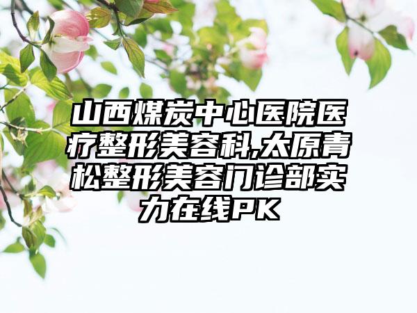 山西煤炭中心医院医疗整形美容科,太原青松整形美容门诊部实力在线PK