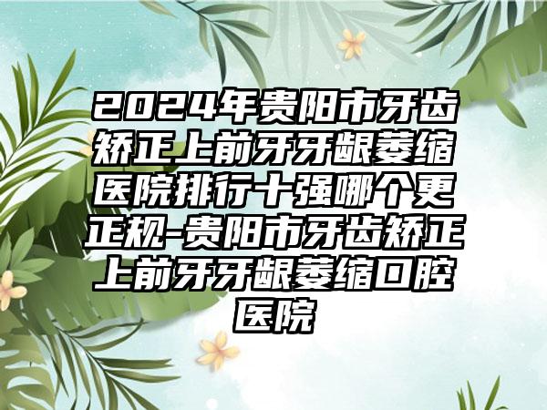 2024年贵阳市牙齿矫正上前牙牙龈萎缩医院排行十强哪个更正规-贵阳市牙齿矫正上前牙牙龈萎缩口腔医院