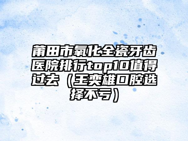 莆田市氧化全瓷牙齿医院排行top10值得过去（王奕雄口腔选择不亏）