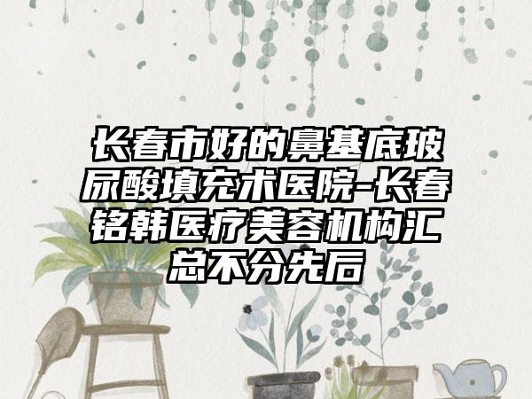 长春市好的鼻基底玻尿酸填充术医院-长春铭韩医疗美容机构汇总不分先后