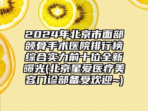 2024年北京市面部颌骨手术医院排行榜综合实力前十位全新曝光(北京星爱医疗美容门诊部备受欢迎~)