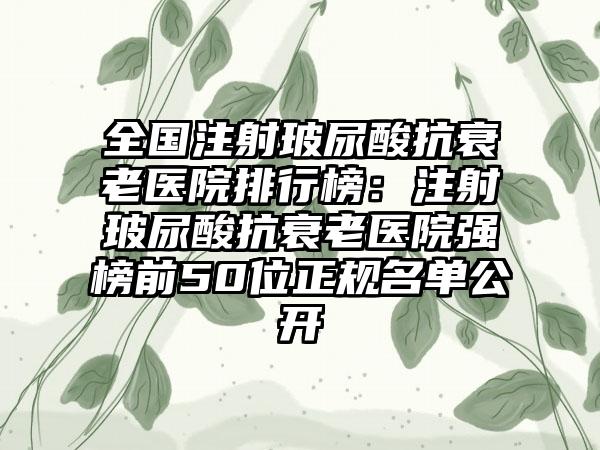 全国注射玻尿酸抗衰老医院排行榜：注射玻尿酸抗衰老医院强榜前50位正规名单公开