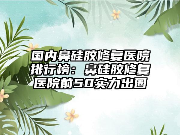 国内鼻硅胶修复医院排行榜：鼻硅胶修复医院前50实力出圈