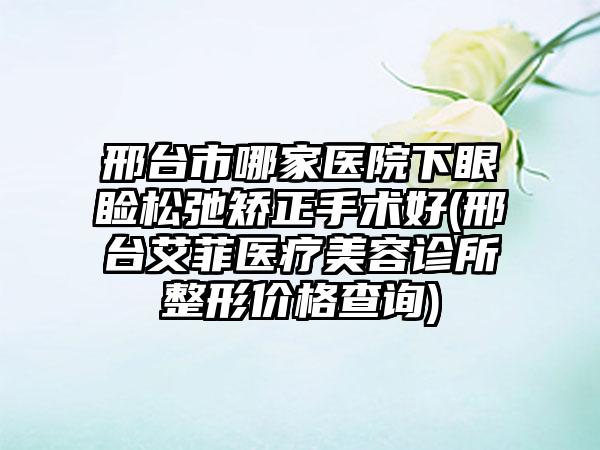 邢台市哪家医院下眼睑松弛矫正手术好(邢台艾菲医疗美容诊所整形价格查询)