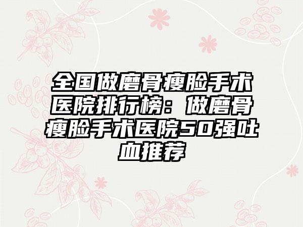 全国做磨骨瘦脸手术医院排行榜：做磨骨瘦脸手术医院50强吐血推荐