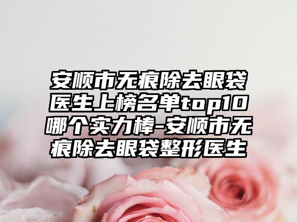 安顺市无痕除去眼袋医生上榜名单top10哪个实力棒-安顺市无痕除去眼袋整形医生