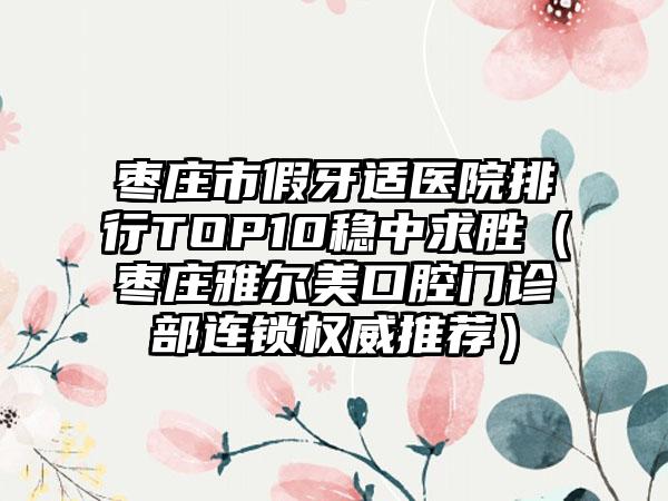 枣庄市假牙适医院排行TOP10稳中求胜（枣庄雅尔美口腔门诊部连锁权威推荐）