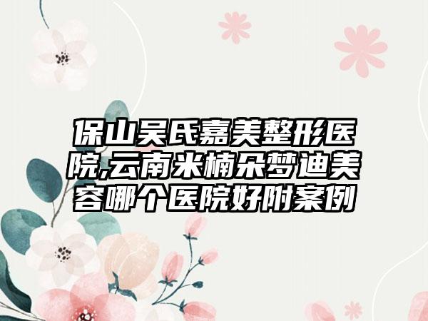 保山吴氏嘉美整形医院,云南米楠朵梦迪美容哪个医院好附案例