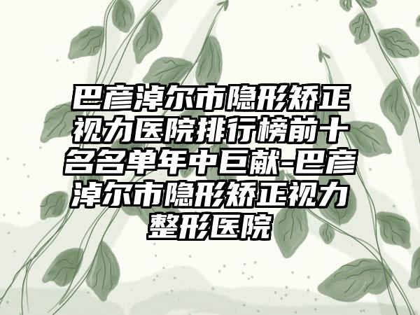 巴彦淖尔市隐形矫正视力医院排行榜前十名名单年中巨献-巴彦淖尔市隐形矫正视力整形医院