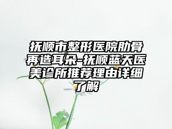 抚顺市整形医院肋骨再造耳朵-抚顺蓝天医美诊所推荐理由详细了解