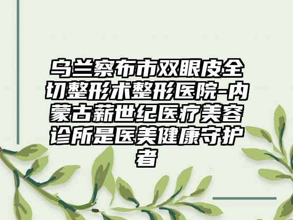 乌兰察布市双眼皮全切整形术整形医院-内蒙古薪世纪医疗美容诊所是医美健康守护者